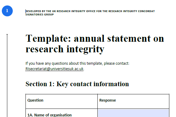 The beginning of the Concordat Signatories annual statement template: DEVELOPED BY THE UK RESEARCH INTEGRITY OFFICE FOR THE RESEARCH INTEGRITY CONCORDAT SIGNATORIES GROUP (1) Template: annual statement on research integrity. If you have any questions about this template, please contact: RIsecretariat@universitiesuk.ac.uk. Section 1: Key contact information. 1A. Name of organisation