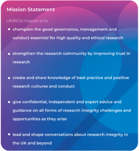 Mission Statement UKRIO's mission is to: ⚫ champion the good governance, management and conduct essential for high quality and ethical research ⚫ strengthen the research community by improving trust in research ⚫ create and share knowledge of best practice and positive research cultures and conduct • give confidential, independent and expert advice and guidance on all forms of research integrity challenges and opportunities as they arise lead and shape conversations about research integrity in the UK and beyond
